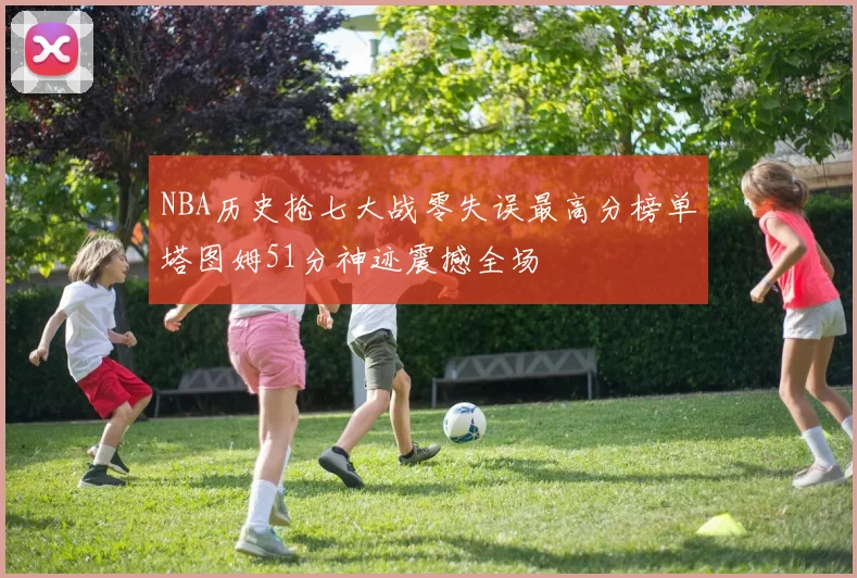 NBA历史抢七大战零失误最高分榜单塔图姆51分神迹震撼全场