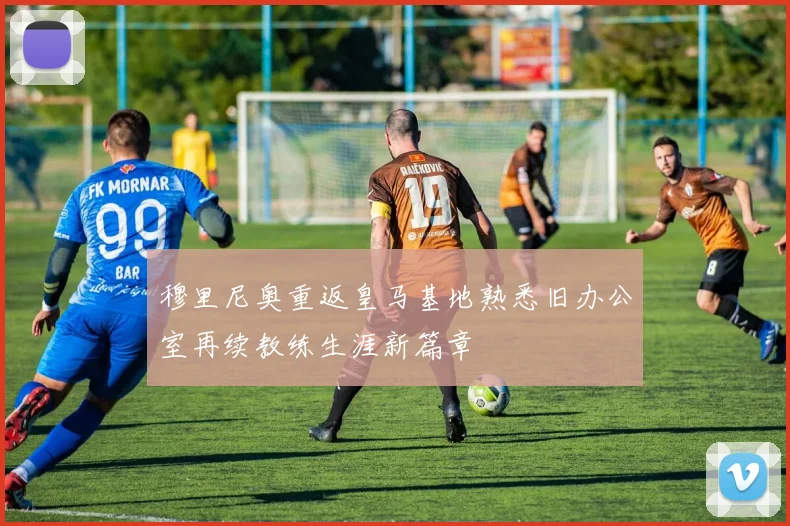 穆里尼奥重返皇马基地熟悉旧办公室再续教练生涯新篇章