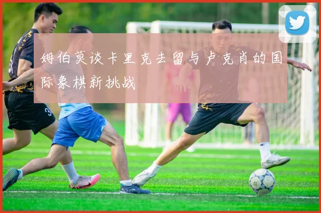 姆伯莫谈卡里克去留与卢克肖的国际象棋新挑战