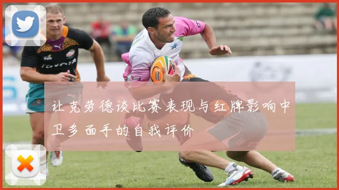 让克劳德谈比赛表现与红牌影响中卫多面手的自我评价