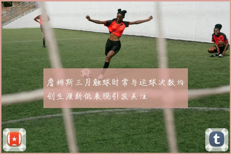 詹姆斯三月触球时常与运球次数均创生涯新低表现引发关注