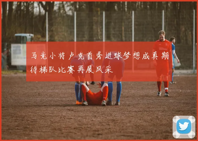 马竞小将卢克首秀进球梦想成真期待梯队比赛再展风采