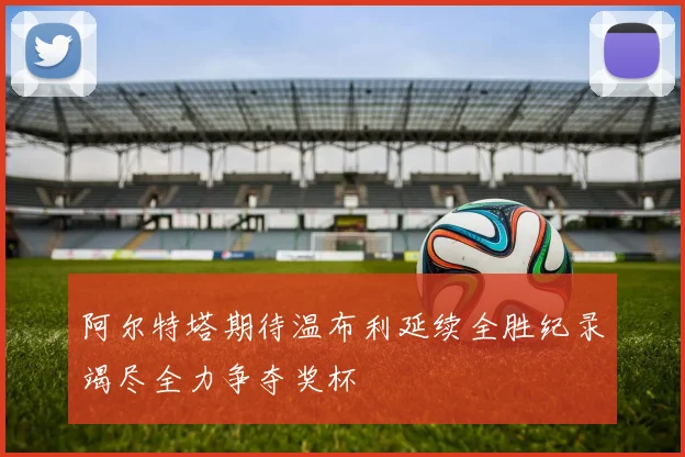 阿尔特塔期待温布利延续全胜纪录竭尽全力争夺奖杯