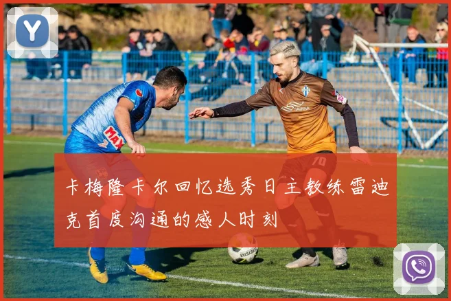 卡梅隆卡尔回忆选秀日主教练雷迪克首度沟通的感人时刻