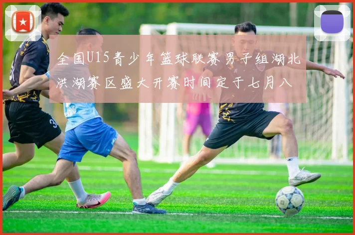 全国U15青少年篮球联赛男子组湖北洪湖赛区盛大开赛时间定于七月八日至十三日