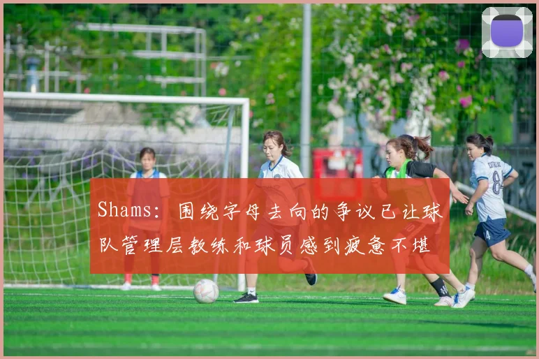 Shams：围绕字母去向的争议已让球队管理层教练和球员感到疲惫不堪