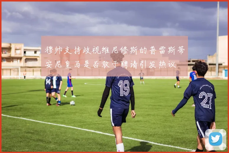 穆帅支持歧视维尼修斯的普雷斯蒂安尼皇马是否敢于聘请引发热议