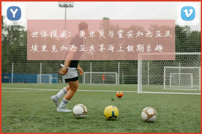 世体报道：奥尔莫与霍安加西亚及埃里克加西亚共享海上假期乐趣
