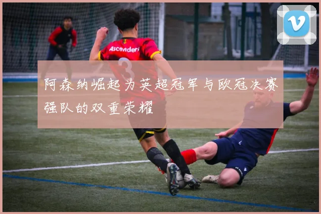 阿森纳崛起为英超冠军与欧冠决赛强队的双重荣耀