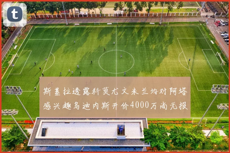 斯基拉透露科莫尤文米兰均对阿塔感兴趣乌迪内斯开价4000万尚无报价