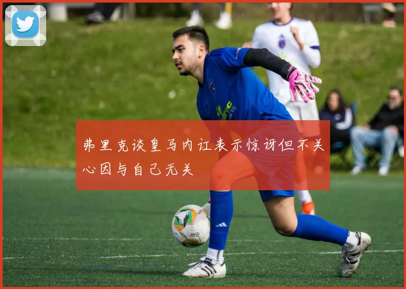 弗里克谈皇马内讧表示惊讶但不关心因与自己无关