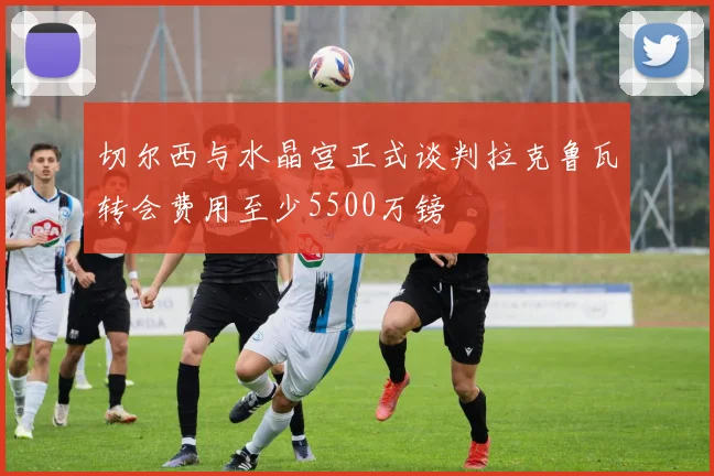 切尔西与水晶宫正式谈判拉克鲁瓦转会费用至少5500万镑