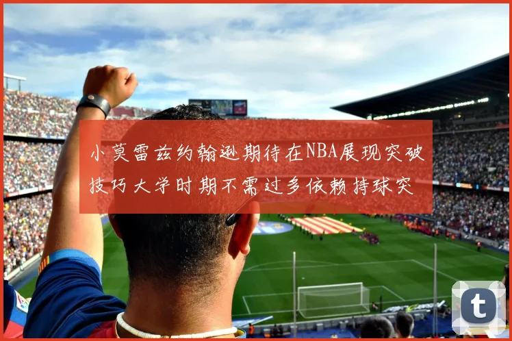 小莫雷兹约翰逊期待在NBA展现突破技巧大学时期不需过多依赖持球突破