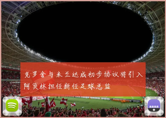 克罗舍与米兰达成初步协议将引入阿莫林担任新任足球总监