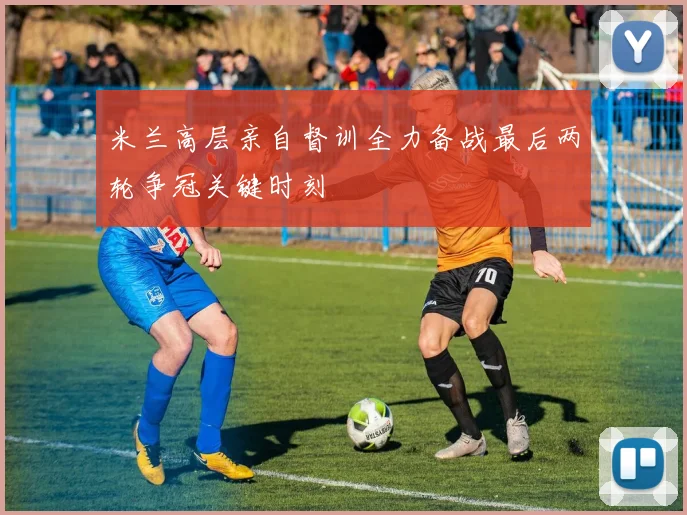 米兰高层亲自督训全力备战最后两轮争冠关键时刻