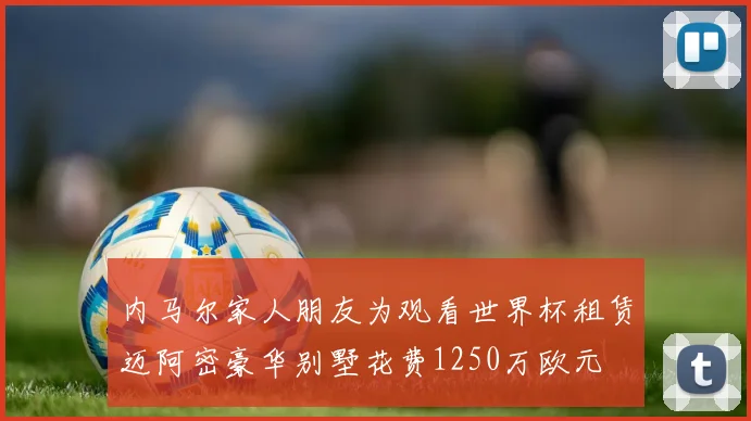 内马尔家人朋友为观看世界杯租赁迈阿密豪华别墅花费1250万欧元