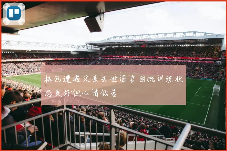 梅西遭遇父亲去世谣言困扰训练状态良好但心情低落