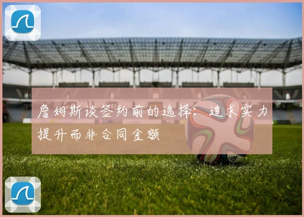 詹姆斯谈签约前的选择：追求实力提升而非合同金额