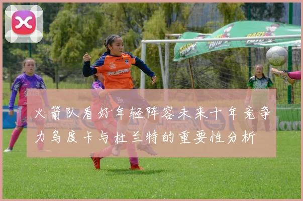 火箭队看好年轻阵容未来十年竞争力乌度卡与杜兰特的重要性分析