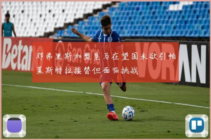 邓弗里斯加盟皇马在望国米欲引帕莱斯特拉接替但面临挑战