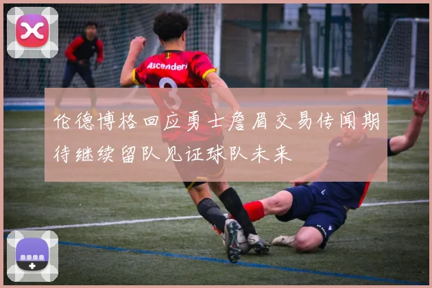 伦德博格回应勇士詹眉交易传闻期待继续留队见证球队未来