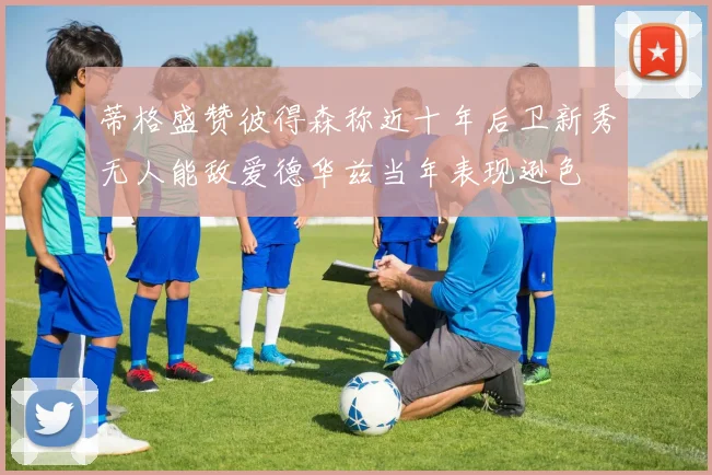蒂格盛赞彼得森称近十年后卫新秀无人能敌爱德华兹当年表现逊色