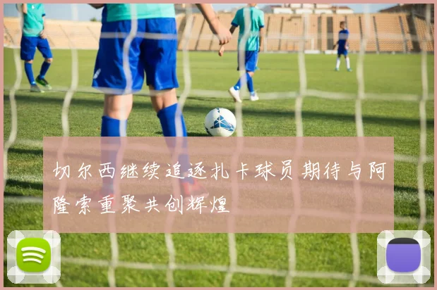 切尔西继续追逐扎卡球员期待与阿隆索重聚共创辉煌