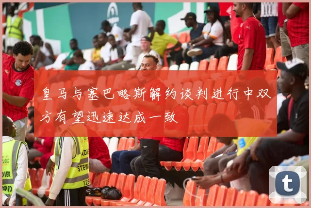 皇马与塞巴略斯解约谈判进行中双方有望迅速达成一致