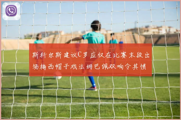 斯科尔斯建议C罗应仅在比赛末段出场梅西帽子戏法姆巴佩双响令其愤怒